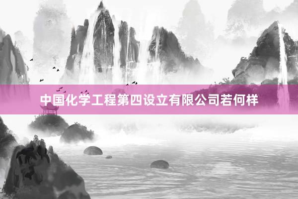 中国化学工程第四设立有限公司若何样